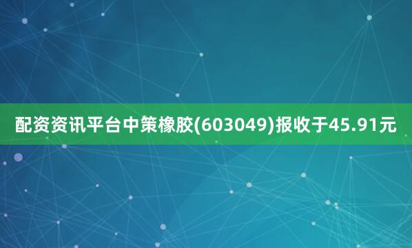 配资资讯平台中策橡胶(603049)报收于45.91元