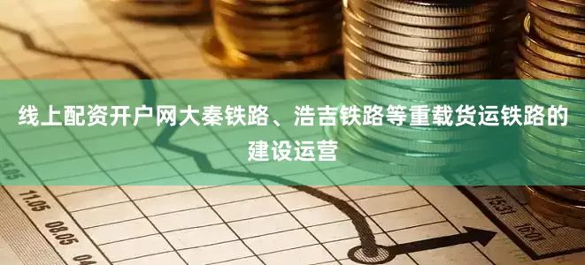 线上配资开户网大秦铁路、浩吉铁路等重载货运铁路的建设运营