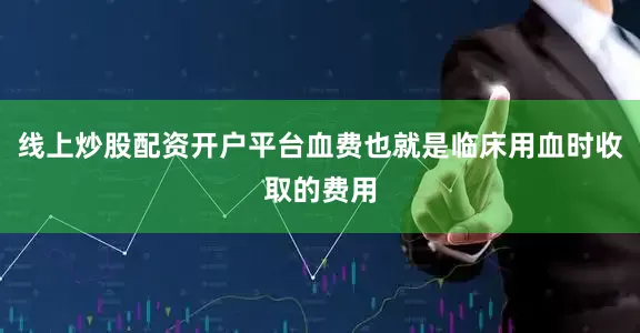 线上炒股配资开户平台血费也就是临床用血时收取的费用